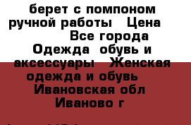 берет с помпоном ручной работы › Цена ­ 2 000 - Все города Одежда, обувь и аксессуары » Женская одежда и обувь   . Ивановская обл.,Иваново г.